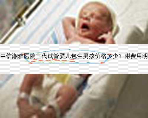 湖南中信湘雅医院三代试管婴儿包生男孩价格多少？附费用明细？
