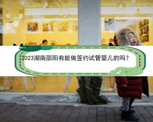 2023湖南邵阳有能做签约试管婴儿的吗？